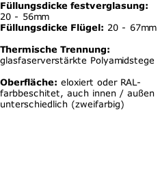 Füllungsdicke festverglasung: 20 - 56mm Füllungsdicke Flügel: 20 - 67mm  Thermische Trennung: glasfaserverstärkte Polyamidstege  Oberfläche: eloxiert oder RAL-farbbeschitet, auch innen / außen unterschiedlich (zweifarbig)